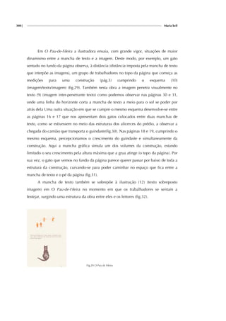 300| Maria keil
Em O Pau-de-Fileira a ilustradora ensaia, com grande vigor, situações de maior
dinamismo entre a mancha de texto e a imagem. Deste modo, por exemplo, um gato
sentado no fundo da página observa, à distância (distância imposta pela mancha de texto
que interpõe as imagens), um grupo de trabalhadores no topo da página que começa as
medições para uma construção (pág.3) cumprindo o esquema (10)
(imagem/texto/imagem) (fig.29). Também nesta obra a imagem penetra visualmente no
texto (9) (imagem inter-penetrante texto) como podemos observar nas páginas 30 e 31,
onde uma linha do horizonte corta a mancha de texto a meio para o sol se poder por
atrás dela Uma outra situação em que se cumpre o mesmo esquema desenvolve-se entre
as páginas 16 e 17 que nos apresentam dois gatos colocados entre duas manchas de
texto, como se estivessem no meio das estruturas dos alicerces do prédio, a observar a
chegada do camião que transporta o guindaste(fig.30). Nas páginas 18 e 19, cumprindo o
mesmo esquema, percepcionamos o crescimento do guindaste e simultaneamente da
construção. Aqui a mancha gráfica simula um dos volumes da construção, estando
limitado o seu crescimento pela altura máxima que a grua atinge (o topo da página). Por
sua vez, o gato que vemos no fundo da página parece querer passar por baixo de toda a
estrutura da construção, curvando-se para poder caminhar no espaço que fica entre a
mancha de texto e o pé da página (fig.31).
A mancha de texto também se sobrepõe à ilustração (12) (texto sobreposto
imagem) em O Pau-de-Fileira no momento em que os trabalhadores se sentam a
festejar, surgindo uma estrutura da obra entre eles e os leitores (fig.32).
Fig.29 O Pau de Fileira
 