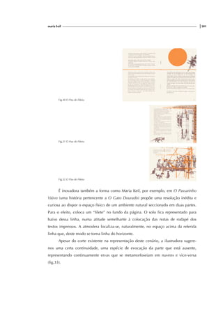 maria keil |301
Fig.30 O Pau de Fileira
Fig.31 O Pau de Fileira
Fig.32 O Pau de Fileira
É inovadora também a forma como Maria Keil, por exemplo, em O Passarinho
Viúvo (uma história pertencente a O Gato Dourado) propõe uma resolução inédita e
curiosa ao dispor o espaço físico de um ambiente natural seccionado em duas partes.
Para o efeito, coloca um “filete” no fundo da página. O solo fica representado para
baixo dessa linha, numa atitude semelhante à colocação das notas de rodapé dos
textos impressos. A atmosfera localiza-se, naturalmente, no espaço acima da referida
linha que, deste modo se torna linha do horizonte.
Apesar do corte existente na representação deste cenário, a ilustradora sugere-
nos uma certa continuidade, uma espécie de evocação da parte que está ausente,
representando continuamente ervas que se metamorfoseiam em nuvens e vice-versa
(fig.33).
 
