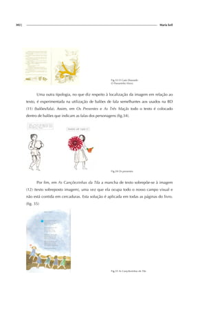 302| Maria keil
Fig.33 O Gato Dourado
O Passarinho Viuvo
Uma outra tipologia, no que diz respeito à localização da imagem em relação ao
texto, é experimentada na utilização de balões de fala semelhantes aos usados na BD
(11) (balões/fala). Assim, em Os Presentes e As Três Maçãs todo o texto é colocado
dentro de balões que indicam as falas dos personagens (fig.34).
Fig.34 Os presentes
Por fim, em As Cançõezinhas da Tila a mancha de texto sobrepõe-se à imagem
(12) (texto sobreposto imagem), uma vez que ela ocupa todo o nosso campo visual e
não está contida em cercaduras. Esta solução é aplicada em todas as páginas do livro.
(fig. 35)
Fig.35 As Cançõezinhas da Tila
 