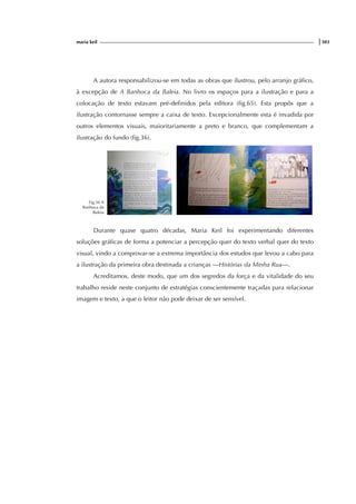 maria keil |303
A autora responsabilizou-se em todas as obras que ilustrou, pelo arranjo gráfico,
à excepção de A Banhoca da Baleia. No livro os espaços para a ilustração e para a
colocação de texto estavam pré-definidos pela editora (fig.65). Esta propôs que a
ilustração contornasse sempre a caixa de texto. Excepcionalmente esta é invadida por
outros elementos visuais, maioritariamente a preto e branco, que complementam a
ilustração do fundo (fig.36).
Fig.36 A
Banhoca da
Baleia
Durante quase quatro décadas, Maria Keil foi experimentando diferentes
soluções gráficas de forma a potenciar a percepção quer do texto verbal quer do texto
visual, vindo a comprovar-se a extrema importância dos estudos que levou a cabo para
a ilustração da primeira obra destinada a crianças —Histórias da Minha Rua—.
Acreditamos, deste modo, que um dos segredos da força e da vitalidade do seu
trabalho reside neste conjunto de estratégias conscientemente traçadas para relacionar
imagem e texto, a que o leitor não pode deixar de ser sensível.
 