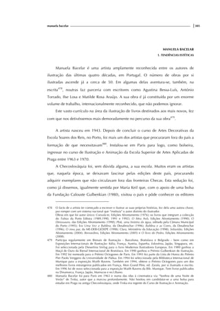 manuela bacelar |305
MANUELA BACELAR
1. TENDÊNCIAS ESTÉTICAS
Manuela Bacelar é uma artista amplamente reconhecida entre os autores de
ilustração das últimas quatro décadas, em Portugal. O número de obras por si
ilustradas ascende já a cerca de 50. Em algumas delas aventura-se, também, na
escrita478
, noutras faz parceria com escritores como Agustina Bessa-Luís, António
Torrado, Ilse Losa e Matilde Rosa Araújo. A sua obra é já constituída por um enorme
volume de trabalho, internacionalmente reconhecido, que não podemos ignorar.
Este vasto currículo na área da ilustração de livros destinados aos mais novos, fez
com que nos detivéssemos mais demoradamente no percurso da sua obra479
.
A artista nasceu em 1943. Depois de concluir o curso de Artes Decorativas da
Escola Soares dos Reis, no Porto, foi mais um dos artistas que procuraram fora do país a
formação de que necessitavam480
. Instalou-se em Paris para logo, como bolseira,
ingressar no curso de Ilustração e Animação da Escola Superior de Artes Aplicadas de
Praga entre 1963 e 1970.
A Checoslováquia foi, sem dúvida alguma, a sua escola. Muitos eram os artistas
que, naquela época, se deixavam fascinar pelas edições deste país, procurando
adquirir exemplares que não circulavam fora das fronteiras Checas. Esta sedução foi,
como já dissemos, igualmente sentida por Maria Keil que, com o apoio de uma bolsa
da Fundação Calouste Gulbenkian (1980), visitou o país e pôde conhecer os editores
478 O facto de a artista ter começado a escrever e ilustrar as suas próprias histórias, fez dela uma autora chave,
por romper com um sistema nacional que “instituía” o autor distinto do ilustrador.
Obras em que foi autor único: Consola-te, Edições Afrontamento (1976); os livros que integram a colecção
do Tobias da Porto Editora (1989,1990, 1991 e 1992); O Meu Avô, Edições Afrontamento (1990); O
Dinossauro, das Edições Afrontamento (1990); Plok, uma história da água, editado pela Câmara Municipal
do Porto (1995); Era Uma Vez a Bublina, da Desabrochar (1996); Bublina e as Cores, da Desabrochar
(1996); O meu pai, da ME-DEB-GEDEPE (1998); Clara, Ministério da Educação (1998); Sebastião, Edições
Afrontamento (2004); Bernardino, Edições Afrontamento (2005) e O livro do Pedro, Edições Afrontamento
(2008).
479 Participa regularmente em Bienais de Ilustração - Barcelona, Bratislava e Belgrado - bem como em
Exposições Internacionais de Ilustração: Itália, França, Austria, Espanha, Eslovénia, Japão, Singapura, etc.
Foi seleccionada pela Diesertina Verlag para o livro Modernos Ilustradores Europeus. Em 1989 ganhou a
Maçã de Ouro da Bienal Internacional de Bratislava. Em 1990 ganhou o Prémio Gulbenkian de ilustração.
Em 1992 foi nomeada para o Prémio Octogones de Paris. Em 1993 fez parte da Lista de Honra do Prémio
Pier Paolo Verggero da Universidade de Pádua. Em 1994 foi seleccionada pela Biblioteca Internacional de
Munique para a exposição Waith Ravens. Também em 1994, obteve o Prémio Octogones para um dos
melhores livros estrangeiros publicados em França, Mon Grand Père, ed. Zarafa, por si ilustrado e escrito.
Em 1996 foi de novo seleccionada para a exposição Waith Ravens da Bib. Munique. Tem livros publicados
na Dinamarca, França, Japão, Marrocos e no Líbano.
480 Manuela Bacelar foi para Paris em 1963 e numa das idas à cinemateca viu “Sonhos de uma Noite de
Verão” de Trnka, autor que a marcou profundamente. Não hesitou em candidatar-se a uma bolsa para
estudar em Praga na antiga Checoslováquia, onde Trnka era regente do Curso de Ilustração e Animação.
 
