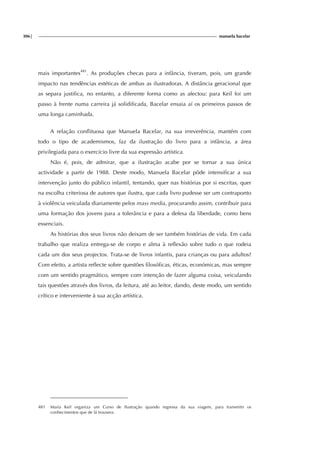 306| manuela bacelar
mais importantes481
. As produções checas para a infância, tiveram, pois, um grande
impacto nas tendências estéticas de ambas as ilustradoras. A distância geracional que
as separa justifica, no entanto, a diferente forma como as afectou: para Keil foi um
passo à frente numa carreira já solidificada, Bacelar ensaia aí os primeiros passos de
uma longa caminhada.
A relação conflituosa que Manuela Bacelar, na sua irreverência, mantém com
todo o tipo de academismos, faz da ilustração do livro para a infância, a área
privilegiada para o exercício livre da sua expressão artística.
Não é, pois, de admirar, que a ilustração acabe por se tornar a sua única
actividade a partir de 1988. Deste modo, Manuela Bacelar pôde intensificar a sua
intervenção junto do público infantil, tentando, quer nas histórias por si escritas, quer
na escolha criteriosa de autores que ilustra, que cada livro pudesse ser um contraponto
à violência veiculada diariamente pelos mass media, procurando assim, contribuir para
uma formação dos jovens para a tolerância e para a defesa da liberdade, como bens
essenciais.
As histórias dos seus livros não deixam de ser também histórias de vida. Em cada
trabalho que realiza entrega-se de corpo e alma à reflexão sobre tudo o que rodeia
cada um dos seus projectos. Trata-se de livros infantis, para crianças ou para adultos?
Com efeito, a artista reflecte sobre questões filosóficas, éticas, económicas, mas sempre
com um sentido pragmático, sempre com intenção de fazer alguma coisa, veiculando
tais questões através dos livros, da leitura, até ao leitor, dando, deste modo, um sentido
crítico e interveniente à sua acção artística.
481 Maria Keil organiza um Curso de Ilustração quando regressa da sua viagem, para transmitir os
conhecimentos que de lá trouxera.
 