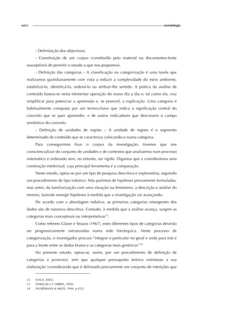 xxiv| metodologia
- Delimitação dos objectivos;
- Constituição de um corpus (constituído pelo material ou documentos-fonte
susceptíveis de permitir o estudo a que nos propomos).
- Definição das categorias - A classificação ou categorização é uma tarefa que
realizamos quotidianamente com vista a reduzir a complexidade do meio ambiente,
estabilizá-lo, identificá-lo, ordená-lo ou atribuir-lhe sentido. A prática da análise de
conteúdo baseia-se nesta elementar operação do nosso dia a dia e, tal como ela, visa
simplificar para potenciar a apreensão e, se possível, a explicação. Uma categoria é
habitualmente composta por um termo-chave que indica a significação central do
conceito que se quer apreender, e de outros indicadores que descrevem o campo
semântico do conceito.
- Definição de unidades de registo – A unidade de registo é o segmento
determinado de conteúdo que se caracteriza colocando-o numa categoria.
Para conseguirmos fixar o corpus da investigação, tivemos que nos
consciencializar do conjunto de unidades e de contextos que analisámos num processo
sistemático e ordenado sem, no entanto, ser rígido. Digamos que a considerámos uma
construção intelectual, cuja principal ferramenta é a comparação.
Neste estudo, optou-se por um tipo de pesquisa descritiva e exploratória, seguindo
um procedimento de tipo indutivo. Não partimos de hipóteses previamente formuladas,
mas antes, da familiarização com uma situação ou fenómeno, a descrição e análise do
mesmo, fazendo emergir hipóteses à medida que a investigação vai avançando.
De acordo com a abordagem indutiva, as primeiras categorias emergentes dos
dados são de natureza descritiva. Contudo, à medida que a análise avança, surgem as
categorias mais conceptuais ou interpretativas13
.
Como referem Glaser e Strauss (1967), estes diferentes tipos de categorias deverão
ser progressivamente estruturados numa rede hierárquica. Neste processo de
categorização, o investigador procura “integrar o particular no geral e anda para trás e
para a frente entre os dados brutos e as categorias mais genéricas”14
No presente estudo, optou-se, assim, por um procedimento de definição de
categorias a posteriori, sem que qualquer pressuposto teórico orientasse a sua
elaboração (considerando que é delineado previamente um conjunto de intenções que
12 (VALA, 2003).
13 (STRAUSS e C ORBIN, 1994).
14 (HUBERMAN & MILES, 1994, p.432).
 