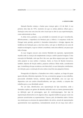 manuela bacelar |307
2. ANÁLISE DA OBRA
Manuela Bacelar começa a ilustrar para crianças após o 25 de Abril. A sua
primeira obra data de 1976, momento em que os artistas plàsticos olham para a
ilustração como mais uma área das artes visuais que se abre às suas experimentações,
como anteriormente se disse.
A artista inicia, portanto, a sua actividade no momento em que é reconhecida,
definitivamente, a importância da literatura para a infância. A conjuntura vivida em
Portugal neste período, permitirá à ilustradora desenvolver e divulgar algumas das
tendências da ilustração para a esta faixa etária, com que se identificara nos anos de
estudo no estrangeiro, e que se vinham a manifestar, nesta área editorial, um pouco por
toda a Europa.
As suas imagens evocam uma enorme liberdade de expressão, representando
mundos onde as crianças são simplesmente crianças e onde é possível imaginar. É esta
evocação da liberdade, valor que lhe é tão caro, que deixa espaços para que o leitor
neles projecte os seus sonhos e fantasias. Assim, os livros de Bacelar tornam-se,
também, objectos de fruição estética, projectos artísticos. Deste modo, consideramos
que, à semelhança do que aconteceu com Maria Keil, as suas ilustrações contribuíram,
em intenção, para a construção de uma cultura visual dos seus pequenos leitores.
Perseguindo tal objectivo a ilustradora tem vindo a explorar, ao longo de quase
quatro décadas, diferentes expressões. Por isso, ao tentarmos agrupar os seus trabalhos,
procurando afinidades formais, sentimos alguma dificuldade, uma vez que nos
deparamos com um cenário diversificadíssimo, sem que, contudo, o conjunto dos
trabalhos perca a sua identidade autoral.
Por um lado, identificamos uma representação de tipo naturalista, onde a
ilustradora explora um género de desenho estilizado (mais ou menos pormenorizado)
na definição quer de personagens, quer de cenários/paisagens. Este tipo de
representação desenvolve-se em algumas obras, segundo tendências que por vezes nos
parecem surrealizantes ou expressionistas. Trata-se, pois, de desenhos onde o lirismo
nos remete para os universos da expressividade e do onírico, através de representações
aparentemente mais espontâneas, nomeadamente através de um traço mais solto e
 