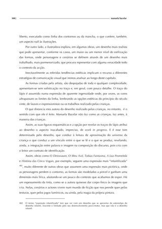 308| manuela bacelar
liberto, executado como linha dos contornos ou da mancha, o que confere, também,
um aspecto naïf às ilustrações.
Por outro lado, a ilustradora explora, em algumas obras, um desenho mais realista
que pode apresentar, conforme os casos, um maior ou um menor nível de estilização
das formas, onde personagens e cenários se definem através de um desenho mais
trabalhado, mais pormenorizado, que procura representar com alguma veracidade todo
o contexto da acção.
Inevitavelmente as referidas tendências estéticas implicam o recurso a diferentes
estratégias de comunicação visual que iremos analisar ao longo deste capítulo.
As formas criadas pela artista, são despojadas de toda e qualquer complexidade,
apresentam-se sem sofisticação no traço e, em geral, com pouco detalhe. O traço do
lápis é assumido numa expressão de aparente ingenuidade onde, por vezes, as cores
ultrapassam os limites da linha, lembrando as opções estéticas do princípio do século
vinte, de fauves e expressionistas ou os trabalhos realizado pelas crianças.
O que distancia esta autora do desenho realizado pelas crianças, no entanto, é o
sentido com que ele é feito. Manuela Bacelar não faz como as crianças, faz antes, à
maneira das crianças.
Assim, as suas figuras esquemáticas e a opção por revelar os traços do lápis atribui
ao desenho o aspecto inacabado, impreciso, de work in progress. E é esse tom
determinado pelo desenho, que conduz à leitura de aproximação do universo da
criança e que conduz a um vínculo entre o que se lê e o que se produz, revelando,
ainda, a integração entre palavra e imagem na composição do discurso, pois cria com
o leitor um contrato de identificação.
Assim, obras como O Dinossauro, O Meu Avô, Tobias Fantasma, A Lua Prometida
e História das Cinco Vogais, por exemplo, seguem uma expressão mais “infantilizada”
482
, muito diferente de outras obras que assumem uma expressão mais pictórica, onde
as personagens perdem o contorno, as formas são modeladas a pincel e ganham uma
dimensão mais lírica, afastando-se um pouco do contexto que acabamos de expor. Há
um espessamento da tinta, como se a autora quisesse dar corpo físico às imagens que
cria. Nelas, cenários e actores vivem num mundo de ficção que nos prende quer pelas
texturas, quer pelos jogos lumínicos, ou ainda, pela magia da própria pintura.
482 O termo “expressão infantilizada” tem que ver com um desenho que se aproxima do estereotipo do
desenho infantil, inocente e limitado pelo seu desenvolvimento psico-motor, mas que não é o desenho
infantil.
 