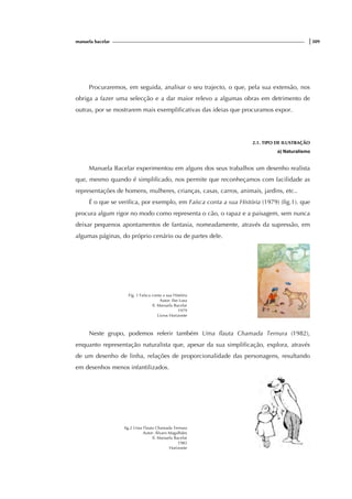 manuela bacelar |309
Procuraremos, em seguida, analisar o seu trajecto, o que, pela sua extensão, nos
obriga a fazer uma selecção e a dar maior relevo a algumas obras em detrimento de
outras, por se mostrarem mais exemplificativas das ideias que procuramos expor.
2.1. TIPO DE ILUSTRAÇÃO
a) Naturalismo
Manuela Bacelar experimentou em alguns dos seus trabalhos um desenho realista
que, mesmo quando é simplificado, nos permite que reconheçamos com facilidade as
representações de homens, mulheres, crianças, casas, carros, animais, jardins, etc..
É o que se verifica, por exemplo, em Faísca conta a sua História (1979) (fig.1). que
procura algum rigor no modo como representa o cão, o rapaz e a paisagem, sem nunca
deixar pequenos apontamentos de fantasia, nomeadamente, através da supressão, em
algumas páginas, do próprio cenário ou de partes dele.
Fig. 1 Faísca conta a sua História
Autor: Ilse Losa
Il. Manuela Bacelar
1979
Livros Horizonte
Neste grupo, podemos referir também Uma flauta Chamada Ternura (1982),
enquanto representação naturalista que, apesar da sua simplificação, explora, através
de um desenho de linha, relações de proporcionalidade das personagens, resultando
em desenhos menos infantilizados.
fig.2 Uma Flauta Chamada Ternura
Autor: Álvaro Magalhães
Il. Manuela Bacelar
1983
Horizonte
 