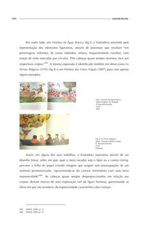 310| manuela bacelar
Por outro lado, em História da Égua Branca (fig.3) a ilustradora envereda pela
representação dos elementos figurativos, através de processos que resultam “em
personagens redondas, de rostos redondos, solares, frequentemente risonhos, com
maçãs de rosto marcadas por círculos. Têm cabeças quase sempre enormes, face aos
respectivos corpos.”483
. A mesma expressão é identificada também em obras como As
Pernas Mágicas (1976) (fig.4) e em História das Cinco Vogais (1987), para citar apenas
alguns exemplos.
Fig. 3 História da Égua Branca
Autor: Eugénio de Andrade
Il. Manuela Bacelar
1976
ASA
Fig. 4 As Pernas Mágicas
Autor: Francisco Barata Fontes
Il. Manuela Bacelar
1976
Diabrete
Assim, em alguns dos seus trabalhos, a ilustradora representa através de um
desenho linear, solto, em que, quer o meio riscador seja o lápis ou a caneta rotring,
percorre a folha de papel criando imagens que surgem sem preocupações de um
realismo pormenorizado, “aproximando-se do cartoon minimalista com uma terna
expressividade”484
. As cabeças quase sempre desproporcionadas em relação aos
corpos, deixam marcas de uma exploração naïf da figura humana, aproximando as
obras em que isto acontece, da expressividade característica das crianças.
483 (MAIA, 2004, p. 3).
484 (MAIA, 2004, p. 3).
 