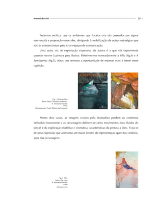 manuela bacelar |311
Podemos verificar que os ambientes que Bacelar cria são povoados por signos
sem escala e proporção entre eles, obrigando à mobilização de outras estratégias que
não as convencionais para criar espaços de comunicação.
Uma outra via de exploração expressiva da autora é a que ela experimenta
quando recorre à pintura para ilustrar. Referimo-nos nomeadamente a Silka (fig.6) e A
Sereiazinha (fig.5), obras que teremos a oportunidade de retomar mais à frente neste
capítulo.
Fig. A Sereiazinha
Autor: Hans Christian Andersen,
Il. Manuela Bacelar
1995
Afrontamento (Trad. Ribeiro da Fonseca)
Nestes dois casos, as imagens criadas pela ilustradora perdem os contornos
definidos linearmente e as personagens definem-se pelos movimentos mais fluidos do
pincel e da exploração matérica e cromática características da pintura a óleo. Trata-se
de uma expressão que apresenta um maior lirismo da representação quer dos cenários,
quer das personagens.
Fig.6 Silka
Autor: Ilse Losa
Il. Manuela Bacelar
1989
Afrontamento
 