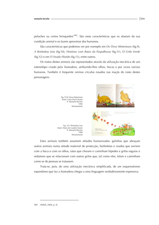 manuela bacelar |313
peluches ou certos brinquedos”485
. São estas características que os afastam da sua
condição animal e os fazem aproximar dos humanos.
São características que podemos ver por exemplo em Os Ovos Misteriosos (fig.9),
A Borboleta Leta (fig.10), Histórias com Ratos da Paspalhovia (fig.11), O Grilo Verde
(fig.12) e em O Veado Florido (fig.13), entre outros.
Os rostos destes animais são representados através da utilização mecânica de um
estereótipo criado pela ilustradora, atribuindo-lhes olhos, bocas e por vezes narizes
humanos. Também é frequente vermos círculos rosados nas maçãs do rosto destes
personagens.
Fig. 9 Os Ovos Misteriosos
Autor: Luísa Ducla Soares
Il. Manuela Bacelar
1994
Afrontamento
Fig. 10 A Borboleta Leta
Autor: Maria de Lourdes Soares
Il. Manuela Bacelar
1998
Afrontamento
Estes animais também assumem atitudes humanizadas: galinhas que abraçam
outros animais numa atitude maternal de protecção, borboletas e veados que sorriem
com a boca e com os olhos, ratos que choram e caminham bípedes e grilos esguios e
sedutores que se relacionam com outros grilos que, tal como eles, falam e caminham
como se de pessoas se tratassem.
Trata-se, pois, de uma utilização mecânica simplificada, de um esquematismo
espontâneo que faz a ilustradora chegar a uma linguagem verdadeiramente expressiva.
485 (MAIA, 2004, p. 4).
 