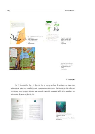 314| manuela bacelar
Fig. 11 Histórias com Ratos da
Paspalhóvia
Autor: Arsénio Mota
Il. Manuela Bacelar
1986
Afrontamento
Fig.12 O Grilo Verde
Autor: António Mota
Il. Manuela Bacelar
1984
Horizonte
Fig.13 O Veado Florido
Autor: António Torrado
Il. Manuela Bacelar
1994
Civilização
c) Abstracção
Em A Sereiazinha (fig.15), Bacelar faz a opção gráfica de colocar no topo das
páginas de texto um quadrado que enquadra um pormenor da ilustração das páginas
seguintes, uma imagem icónica que, por não permitir uma descodificação, a coloca na
dimensão da abstracção (fig.16).
Fig.15 A Sereiazinha
Autor: Andersen, Hans Christian
Il. Manuela Bacelar
1995
Edições Afrontamento (Trad. Ribeiro
da Fonseca).
 