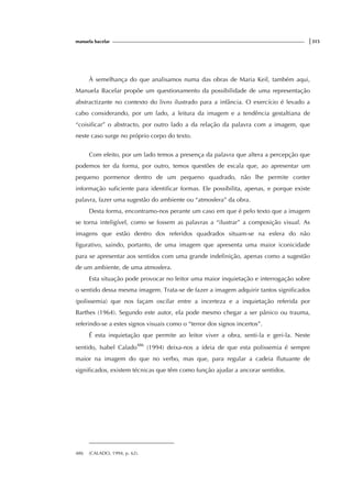 manuela bacelar |315
À semelhança do que analisamos numa das obras de Maria Keil, também aqui,
Manuela Bacelar propõe um questionamento da possibilidade de uma representação
abstractizante no contexto do livro ilustrado para a infância. O exercício é levado a
cabo considerando, por um lado, a leitura da imagem e a tendência gestaltiana de
“coisificar” o abstracto, por outro lado a da relação da palavra com a imagem, que
neste caso surge no próprio corpo do texto.
Com efeito, por um lado temos a presença da palavra que altera a percepção que
podemos ter da forma, por outro, temos questões de escala que, ao apresentar um
pequeno pormenor dentro de um pequeno quadrado, não lhe permite conter
informação suficiente para identificar formas. Ele possibilita, apenas, e porque existe
palavra, fazer uma sugestão do ambiente ou “atmosfera” da obra.
Desta forma, encontramo-nos perante um caso em que é pelo texto que a imagem
se torna inteligível, como se fossem as palavras a “ilustrar” a composição visual. As
imagens que estão dentro dos referidos quadrados situam-se na esfera do não
figurativo, saindo, portanto, de uma imagem que apresenta uma maior iconicidade
para se apresentar aos sentidos com uma grande indefinição, apenas como a sugestão
de um ambiente, de uma atmosfera.
Esta situação pode provocar no leitor uma maior inquietação e interrogação sobre
o sentido dessa mesma imagem. Trata-se de fazer a imagem adquirir tantos significados
(polissemia) que nos façam oscilar entre a incerteza e a inquietação referida por
Barthes (1964). Segundo este autor, ela pode mesmo chegar a ser pânico ou trauma,
referindo-se a estes signos visuais como o “terror dos signos incertos”.
É esta inquietação que permite ao leitor viver a obra, senti-la e geri-la. Neste
sentido, Isabel Calado486
(1994) deixa-nos a ideia de que esta polissemia é sempre
maior na imagem do que no verbo, mas que, para regular a cadeia flutuante de
significados, existem técnicas que têm como função ajudar a ancorar sentidos.
486 (CALADO, 1994, p. 62).
 