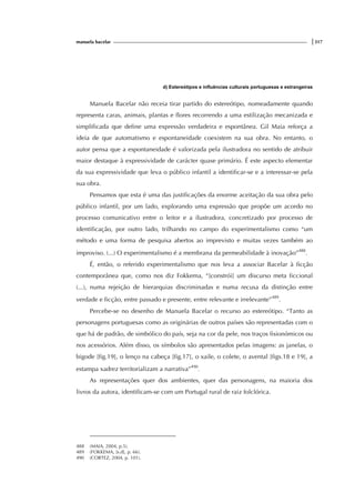 manuela bacelar |317
d) Estereótipos e influências culturais portuguesas e estrangeiras
Manuela Bacelar não receia tirar partido do estereótipo, nomeadamente quando
representa caras, animais, plantas e flores recorrendo a uma estilização mecanizada e
simplificada que define uma expressão verdadeira e espontânea. Gil Maia reforça a
ideia de que automatismo e espontaneidade coexistem na sua obra. No entanto, o
autor pensa que a espontaneidade é valorizada pela ilustradora no sentido de atribuir
maior destaque à expressividade de carácter quase primário. É este aspecto elementar
da sua expressividade que leva o público infantil a identificar-se e a interessar-se pela
sua obra.
Pensamos que esta é uma das justificações da enorme aceitação da sua obra pelo
público infantil, por um lado, explorando uma expressão que propõe um acordo no
processo comunicativo entre o leitor e a ilustradora, concretizado por processo de
identificação, por outro lado, trilhando no campo do experimentalismo como “um
método e uma forma de pesquisa abertos ao imprevisto e muitas vezes também ao
improviso. (...) O experimentalismo é a membrana da permeabilidade à inovação”488
.
É, então, o referido experimentalismo que nos leva a associar Bacelar à ficção
contemporânea que, como nos diz Fokkema, “[constrói] um discurso meta ficcional
(...), numa rejeição de hierarquias discriminadas e numa recusa da distinção entre
verdade e ficção, entre passado e presente, entre relevante e irrelevante”489
.
Percebe-se no desenho de Manuela Bacelar o recurso ao estereótipo. “Tanto as
personagens portuguesas como as originárias de outros países são representadas com o
que há de padrão, de simbólico do país, seja na cor da pele, nos traços fisionómicos ou
nos acessórios. Além disso, os símbolos são apresentados pelas imagens: as janelas, o
bigode [fig.19], o lenço na cabeça [fig.17], o xaile, o colete, o avental [figs.18 e 19], a
estampa xadrez territorializam a narrativa”490
.
As representações quer dos ambientes, quer das personagens, na maioria dos
livros da autora, identificam-se com um Portugal rural de raiz folclórica.
488 (MAIA, 2004, p.5).
489 (FOKKEMA, [s.d], p. 66).
490 (CORTEZ, 2004, p. 101).
 