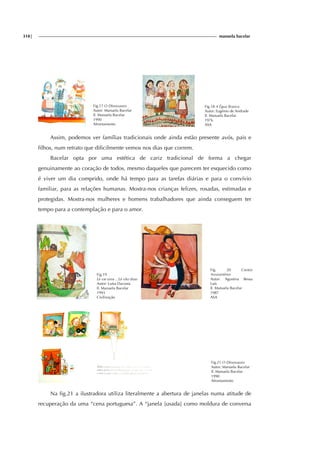 318| manuela bacelar
Fig.17 O Dinossauro
Autor: Manuela Bacelar
Il. Manuela Bacelar
1990
Afrontamento
Fig.18 A Égua Branca
Autor: Eugénio de Andrade
Il. Manuela Bacelar
1976
ASA
Assim, podemos ver famílias tradicionais onde ainda estão presente avós, pais e
filhos, num retrato que dificilmente vemos nos dias que correm.
Bacelar opta por uma estética de cariz tradicional de forma a chegar
genuinamente ao coração de todos, mesmo daqueles que parecem ter esquecido como
é viver um dia comprido, onde há tempo para as tarefas diárias e para o convívio
familiar, para as relações humanas. Mostra-nos crianças felizes, rosadas, estimadas e
protegidas. Mostra-nos mulheres e homens trabalhadores que ainda conseguem ter
tempo para a contemplação e para o amor.
Fig.19
Lá vai uma ...Lá vão duas
Autor: Luísa Dacosta
Il. Manuela Bacelar
1993
Civilização
Fig. 20 Contos
Amarantinos
Autor: Agustina Bessa
Luís
Il. Manuela Bacelar
1987
ASA
Fig.21 O Dinossauro
Autor: Manuela Bacelar
Il. Manuela Bacelar
1990
Afrontamento
Na fig.21 a ilustradora utiliza literalmente a abertura de janelas numa atitude de
recuperação da uma “cena portuguesa”. A “janela [usada] como moldura de conversa
 