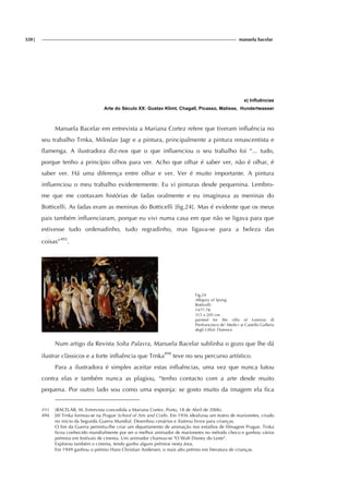 320| manuela bacelar
e) Influências
Arte do Século XX: Gustav Klimt, Chagall, Picasso, Matisse, Hundertwasser
Manuela Bacelar em entrevista a Mariana Cortez refere que tiveram influência no
seu trabalho Trnka, Miloslav Jagr e a pintura, principalmente a pintura renascentista e
flamenga. A ilustradora diz-nos que o que influenciou o seu trabalho foi “... tudo,
porque tenho a princípio olhos para ver. Acho que olhar é saber ver, não é olhar, é
saber ver. Há uma diferença entre olhar e ver. Ver é muito importante. A pintura
influenciou o meu trabalho evidentemente. Eu vi pinturas desde pequenina. Lembro-
me que me contavam histórias de fadas oralmente e eu imaginava as meninas do
Botticelli. As fadas eram as meninas do Botticelli [fig.24]. Mas é evidente que os meus
pais também influenciaram, porque eu vivi numa casa em que não se ligava para que
estivesse tudo ordenadinho, tudo regradinho, mas ligava-se para a beleza das
coisas”493
.
Fig.24
Allegory of Spring
Botticelli
1477-78
315 x 205 cm
painted for the villa of Lorenzo di
Pierfrancesco de' Medici at Castello Galleria
degli Uffizi: Florence
Num artigo da Revista Solta Palavra, Manuela Bacelar sublinha o gozo que lhe dá
ilustrar clàssicos e a forte influência que Trnka494
teve no seu percurso artístico.
Para a ilustradora é simples aceitar estas influências, uma vez que nunca lutou
contra elas e também nunca as plagiou, “tenho contacto com a arte desde muito
pequena. Por outro lado sou como uma esponja: se gosto muito da imagem ela fica
493 (BACELAR, M. Entrevista concedida a Mariana Cortez. Porto, 18 de Abril de 2006).
494 Jiří Trnka formou-se na Prague School of Arts and Crafts. Em 1936 idealizou um teatro de marionetes, criado
no inicio da Segunda Guerra Mundial. Desenhou cenários e ilustrou livros para crianças.
O fim da Guerra permitiu-lhe criar um departamento de animação nos estúdios de filmagem Prague. Trnka
ficou conhecido mundialmente por ser o melhor animador de marionetes no método checo e ganhou vários
prémios em festivais de cinema. Um animador chamou-se "O Walt Disney do Leste".
Explorou também o cinema, tendo ganho alguns prémios nesta área.
Em 1949 ganhou o prémio Hans Christian Andersen, o mais alto prémio em literatura de crianças.
 