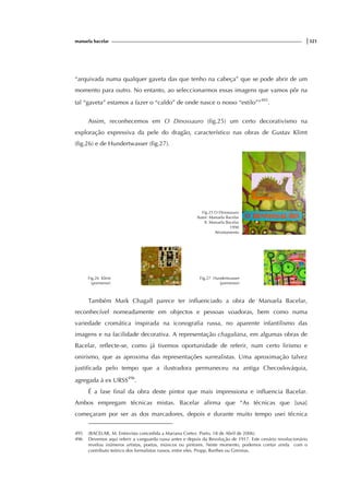 manuela bacelar |321
“arquivada numa qualquer gaveta das que tenho na cabeça” que se pode abrir de um
momento para outro. No entanto, ao seleccionarmos essas imagens que vamos pôr na
tal “gaveta” estamos a fazer o “caldo” de onde nasce o nosso “estilo””495
.
Assim, reconhecemos em O Dinossauro (fig.25) um certo decorativismo na
exploração expressiva da pele do dragão, característico nas obras de Gustav Klimt
(fig.26) e de Hundertwasser (fig.27).
Fig.25 O Dinossauro
Autor: Manuela Bacelar
Il. Manuela Bacelar
1990
Afrontamento
Fig.26 Klimt
(pormenor)
Fig.27 Hundertwasser
(pormenor)
Também Mark Chagall parece ter influenciado a obra de Manuela Bacelar,
reconhecível nomeadamente em objectos e pessoas voadoras, bem como numa
variedade cromática inspirada na iconografia russa, no aparente infantilismo das
imagens e na facilidade decorativa. A representação chagaliana, em algumas obras de
Bacelar, reflecte-se, como já tivemos oportunidade de referir, num certo lirismo e
onirismo, que as aproxima das representações surrealistas. Uma aproximação talvez
justificada pelo tempo que a ilustradora permaneceu na antiga Checoslováquia,
agregada à ex URSS496
.
É a fase final da obra deste pintor que mais impressiona e influencia Bacelar.
Ambos empregam técnicas mistas. Bacelar afirma que “As técnicas que [usa]
começaram por ser as dos marcadores, depois e durante muito tempo usei técnica
495 (BACELAR, M. Entrevista concedida a Mariana Cortez. Porto, 18 de Abril de 2006).
496 Devemos aqui referir a vanguarda russa antes e depois da Revolução de 1917. Este cenário revolucionário
revelou inúmeros artistas, poetas, músicos ou pintores. Neste momento, podemos contar ainda com o
contributo teórico dos formalistas russos, entre eles, Propp, Barthes ou Greimas.
 