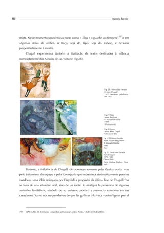 322| manuela bacelar
mista. Neste momento uso técnicas puras como o óleo e o guache ou têmpera”497
e em
algumas obras de ambos, o traço, seja do lápis, seja do carvão, é deixado
propositadamente à mostra.
Chagall experimenta também a ilustração de textos destinados à infância
nomeadamente das Fábulas de La Fontaine (fig.28).
Fig. 28 Fables of La Fontain
Il: Marc Chagall
1927 (somente publicado
em 1952
Fig.29 Silka
Autor: Ilse Losa
Il. Manuela Bacelar
1989
Afrontamento
Fig.30 Lovers
Autor: Marc Gagall
Óleo sobre tela
Fig.31 O Reino Perdido
Autor: Álvaro Magalhães
Il. Manuela Bacelar
1986
Asa
Fig. 32 The Grand Parade
Marc Chagall
1979-1980
Óleo s/ Tela
Pierre Matisse Gallery, New
York
Portanto, a influência de Chagall não acontece somente pela técnica usada, mas
pelo tratamento do espaço e pela iconografia que representa sistematicamente pessoas
voadoras, uma ideia reforçada por Crepaldi a propósito da última fase de Chagall “no
se trata de una situación real, sino de un sueño lo atestigua la presencia de algunos
animales fantàsticos, símbolo de su universo poético y presencia constante en sus
creaciones. Ya no nos sorprendemos de que las gallinas o la vaca vuelen ligeras por el
497 (BACELAR, M. Entrevista concedida a Mariana Cortez. Porto, 18 de Abril de 2006).
 