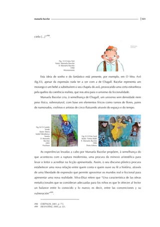 manuela bacelar |323
cielo [...]”498
.
Fig. 33 O meu Avô
Autor: Manuela Bacelar
Il. Manuela Bacelar
1990
Afrontamento
Esta ideia de sonho e do fantàstico está presente, por exemplo, em O Meu Avô
(fig.33), apesar da expressão nada ter a ver com a de Chagall. Bacelar representa um
morango e um bebé a substituírem o seu chapéu do avô, provocando uma certa estranheza
pela quebra da coerência realista, que nos atira para o universo da ficcionalidade.
Manuela Bacelar cria, à semelhança de Chagall, um universo sem densidade nem
peso físico, sobrenatural, com base em elementos líricos como ramos de flores, pares
de namorados, violinos e artistas de circo flutuando através do espaço e do tempo.
Fig.34 O Castelo
Verde
Autor: Maria
Isabel Mendonça
Soares
Il. Manuela
Bacelar
2005
Paulistas
Fig.35 O País Azul
Autor: Teresa Balté
Il. Manuela Bacelar
1990
Porto Editora
As experiências levadas a cabo por Manuela Bacelar propõem, à semelhança do
que aconteceu com a ruptura modernista, uma procura da mimesis aristotélica para
levar o leitor a acreditar na ficção apresentada. Assim, o seu discurso plàstico procura
estabelecer uma nova relação entre quem conta e quem ouve ou lê a história, através
de uma liberdade de expressão que permite aproximar os mundos real e ficcional para
apresentar uma nova realidade. Silva-Díaz refere que “Una característica de las obras
metaficcionales que se consideran adecuadas para los niños es que le ofrecen al lector
un balance entre lo conocido y lo nuevo; es decir, entre las convenciones y su
vulneración”499
.
498 (CREPALDI, 2001, p. 71).
499 (SILVA-DÍAZ, 2005, p. 22).
 
