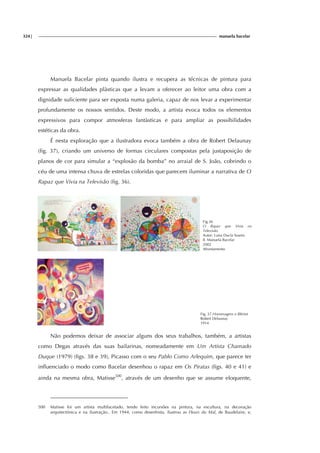 324| manuela bacelar
Manuela Bacelar pinta quando ilustra e recupera as técnicas de pintura para
expressar as qualidades plàsticas que a levam a oferecer ao leitor uma obra com a
dignidade suficiente para ser exposta numa galeria, capaz de nos levar a experimentar
profundamente os nossos sentidos. Deste modo, a artista evoca todos os elementos
expressivos para compor atmosferas fantàsticas e para ampliar as possibilidades
estéticas da obra.
É nesta exploração que a ilustradora evoca também a obra de Robert Delaunay
(fig. 37), criando um universo de formas circulares compostas pela justaposição de
planos de cor para simular a “explosão da bomba” no arraial de S. João, cobrindo o
céu de uma intensa chuva de estrelas coloridas que parecem iluminar a narrativa de O
Rapaz que Vivia na Televisão (fig. 36).
Fig.36
O Rapaz que Vivia na
Televisão
Autor: Luísa Ducla Soares
Il. Manuela Bacelar
2002
Afrontamento
Fig. 37 Homenagem a Blériot
Robert Delaunay
1914
Não podemos deixar de associar alguns dos seus trabalhos, também, a artistas
como Degas através das suas bailarinas, nomeadamente em Um Artista Chamado
Duque (1979) (figs. 38 e 39), Picasso com o seu Pablo Como Arlequim, que parece ter
influenciado o modo como Bacelar desenhou o rapaz em Os Piratas (figs. 40 e 41) e
ainda na mesma obra, Matisse500
, através de um desenho que se assume eloquente,
500 Matisse foi um artista multifacetado, tendo feito incursões na pintura, na escultura, na decoração
arquitectónica e na ilustração.. Em 1944, como desenhista, ilustrou as Fleurs du Mal, de Baudelaire, e,
 