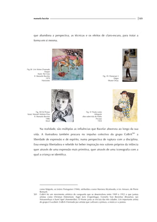 manuela bacelar |325
que abandona a perspectiva, as técnicas e os efeitos de claro-escuro, para tratar a
forma em si mesma.
Na realidade, são múltiplas as influências que Bacelar absorveu ao longo da sua
vida. A ilustradora também procura no impulso colectivo do grupo CoBrA501
a
liberdade de expressão e de espírito, numa perspectiva de ruptura com a disciplina.
Essa energia libertadora e rebelde foi beber inspiração nos valores próprios da infância
quer através de uma expressão mais primitiva, quer através de uma iconografia com a
qual a criança se identifica.
como litógrafo, as Lettres Portugaises (1946), atribuídas a soror Mariana Alcoforado, e Les Amours, de Pierre
Ronsard.
501 CoBrA foi um movimento artístico de vanguarda que se desenvolveu entre 1949 e 1952 e que juntou
artistas como Christian Dotremont, Asger Jorn (Copenhaga), Cornelis Van Beverloo (Bruxelas), Jan
Nieuwenhuys e Karel Apel (Amesterdão). O Nome junta as iniciais das três cidades. Um importante artista
do grupo é Lucebert. CoBrA é formado por artistas que cultivam a pintura, a música e a poesia.
Fig.38 Um Artista Chamado
Duque
Autor: Ilse Losa
Il. Manuela Bacelar
1979
Horizonte
Fig. 39. Danseuse 2
Degas
Musee Orsay
Fig. 40 Os Piratas
Autor: Manuel António Pina
Il. Manuela Bacelar
1986
Areal
Fig. 41 Paulo como
Arlequim
óleo sobre tela de Pablo
Picasso
1924
 