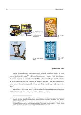 326| manuela bacelar
Fig. 43 A Borboleta Leta
Autor: Maria de Lurdes
Soares
Il. Manuela Bacelar
Afrontamento
Fig 44 Asger
Jorn
Fig. 45 tumblr Bernard
Buffet
Fig.
46Window
Karel Apell
195x130 cm
1980
f) Influências de Trnka
Bacelar foi estudar para a Checoslováquia seduzida pelo filme Sonho de uma
noite de Verão de Jïri Trnka502
(1959) que havia visto em Paris em 1963. O realizador
era, então, professor na Escola Superior de Artes Aplicadas de Praga, estando à frente
do departamento de Ilustração e Animação. Bacelar concorreu a uma bolsa de estudo e
partiu rumo à Checoslováquia onde privou com Trnka e onde viveu a Primavera de
Praga.
À semelhança do mestre, também Manuela Bacelar ilustrou clàssicos da literatura
infantil de autores como La Fontaine, Grimm e mesmo Andersen.
502 Jiří Trnka formou-se na Prague School of Arts and Crafts, em 1936. Idealizou um teatro de marionetes,
criado no inicio da Segunda Guerra Mundial, tendo desenhado cenários e marionetas. Trnka também
ilustrou livros para crianças.
Depois da guerra, ele criou um departamento de animação nos estúdios de filmagem Pragua. Trnka foi
conhecido mundialmente por ser o melhor animador de marionetes no método checo e ganhou vários
prémios em festivais de cinema. Ficou conhecido por o "Walt Disney do Leste".
 