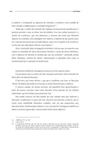 xxvi| metodologia
a codificar e corresponde ao segmento de conteúdo a considerar como unidade de
base, visando a categorização e a contagem frequencial”16
.
Ainda que a análise de conteúdo não implique necessariamente quantificação, é
possível proceder a esta na última fase do trabalho. Uma das análises possíveis é a
análise de ocorrências, que visa determinar o interesse das fontes por diferentes
objectos ou conteúdos. Esta abordagem tem implícita a hipótese de que quanto maior
for o interesse do emissor por um dado objecto, maior será a frequência de ocorrência,
no discurso, dos indicadores relativos a esse objecto17
.
Para a realização desta investigação recorremos à técnica que nos permitiu uma
analise os conteúdos de vários documentos literários e visuais de forma sistemática,
com o objectivo de desvelar os sentidos que não são evidentes18
, analisando através
deles, ideologias, sistemas de valores, representações e aspirações, bem como as
transformações por si operadas no tecido social.
O presente trabalho de investigação alicerça-se em três aspectos chave:
É particularista, por se centrar em duas situações particulares (obras ilustradas de
Maria Keil e de Manuela Bacelar);
É descritivo, por tentar decifrar o que gera o problema com base na descrição
“densa” do objecto de estudo (os livros que as artistas ilustraram para a infância);
É indutivo, porque, em termos racionais, nos possibilita fazer generalizações a
partir de exames concretos, bem como descobrir factos partindo de um trabalho
exploratório, que nos revelou novos pontos de vista.
Este estudo centra-se em dois estudos de caso, estudos esses que implicam a
descrição, a explicação e o juízo, por isso, situa-nos num processo avaliativo, que se
revela numa modalidade informativa completa, uma vez que proporciona uma
descrição densa, fundamentada, holística e viva. Este tipo de investigação simplifica os
dados e esclarece significados, comunicando conhecimento objectivo.
16 (BARDIN, 1977, p. 104).
17 (VALA, 2003).
18 É fundamental sublinhar que este tipo de análise é extensível para lá dos textos verbais, abraçando
territórios visuais ou, até mesmo, espaços visuais animados (como a publicidade, por exemplo). A técnica
de análise de conteúdo ligada à cultura visual, que inclui a propaganda e a publicidade, é passível de ser
submetida a procedimentos que categorizam os respectivos textos visual, verbais e/ou audio.
 