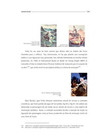 manuela bacelar |327
Fig.47 Jïri Trnka
Ilustração para Contos de Fadas
Andersen (1955) Fig.48 Jirí Trnka
As Mil e Uma Noites
Trnka foi um autor de forte carisma que deixou obra no âmbito dos livros
ilustrados para a infância. “Sus ilustraciones, en las que plasmó una concepción
estética y una figuración muy personales, han influido fuertemente en muchos artistas
posteriores. En 1968, la International Board on Books for Young People (IBBY) le
concedió a Trnka la medalla Hans Christian Andersen de ilustración por el conjunto de
su obra”503
, que ainda inclui no seu trajecto artístico o cinema de animação504
.
Fig. 49 Sonho de uma Noite de Verão
Autor: Jiri Trnka
1969
Quer Bacelar, quer Trnka reforçam sentimentos através do recurso a contrastes
cromáticos, que tiram partido de jogos de luz-sombra (fig.50) e (fig.51). Em ambos são
destacadas as personagens de um fundo escuro através do recurso a uma espécie de
iluminação fantàstica. Assim, o contraste luz/sombra facilita a inserção da ficção na
figuração das personagens como já havia acontecido no filme de animação Sonho de
uma Noite de Verão.
503 <http://www.cuatrogatos.org/dossiertrnkapoetadelaimagen. html>. Acesso em: 17 Dezembro de 2010.
504 http://www.cuatrogatos.org/dossiertrnkapoetadelaimagen.html (Acesso em 17 Dezembro 2010)
 