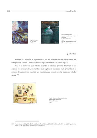 328| manuela bacelar
Fig.50 Fireflies
Il. Jiri Trnka
1969
Fig.51 A Sereiazinha
Autor: Andersen, Hans
Christian
Il. Manuela Bacelar
1995
Edições Afrontamento (Trad.
Ribeiro da Fonseca).
g) Auto-retrato
Curiosa é a também a representação do seu auto-retrato em obras como por
exemplo Um Menino Chamado Menino (fig.52) e em Este é o Tobias (fig.53).
“Dá-se o nome de auto-retrato, quando o retratista procura descrever o seu
aspecto e o seu carácter, revelando o que captou da expressão mais profunda de si
mesmo. O auto-retrato constitui um exercício que permite revelar traços do criador
artista” 505
.
Fig. 52 O Menino Chamado Menino
Autor: Álvaro Magalhães
Il Manuela Bacelar
1983
505 Auto-retrato. In Infopédia [Em linha]. Porto: Porto Editora, 2003-2010. [Consult. 2010-12-22]. Disponível na
www: <URL: http://www.infopedia.pt/$auto-retrato>.
 