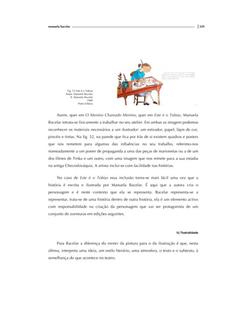 manuela bacelar |329
Fig. 53 Este é o Tobias
Autor: Manuela Bacelar
Il. Manuela Bacelar
1989
Porto Editora
Assim, quer em O Menino Chamado Menino, quer em Este é o Tobias, Manuela
Bacelar retrata-se fisicamente a trabalhar no seu atelier. Em ambas as imagem podemos
reconhecer os materiais necessários a um ilustrador: um estirador, papel, lápis de cor,
pincéis e tintas. Na fig. 52, na parede que fica por tràs de si existem quadros e posters
que nos remetem para algumas das influências no seu trabalho, referimo-nos
nomeadamente a um poster de propaganda a uma das peças de marionetas ou a de um
dos filmes de Trnka e um outro, com uma imagem que nos remete para a sua estadia
na antiga Checoslováquia. A artista inclui-se com facilidade nas histórias.
No caso de Este é o Tobias essa inclusão torna-se mais fácil uma vez que a
história é escrita e ilustrada por Manuela Bacelar. É aqui que a autora cria o
personagem e é neste contexto que ela se representa. Bacelar representa-se a
representar, trata-se de uma história dentro de outra história, ela é um elemento activo
com responsabilidade na criação da personagem que vai ser protagonista de um
conjunto de aventuras em edições seguintes.
h) Teatralidade
Para Bacelar a diferença do metier da pintura para o da ilustração é que, nesta
última, interpreta uma ideia, um estilo literário, uma atmosfera, o texto e o subtexto, à
semelhança do que acontece no teatro.
 