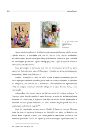 330| manuela bacelar
Fig. 54 O Príncipe Nabo
Autor: Ilse Losa
Il: Manuela Bacelar
2000
Afrontamento
Numa atitude semelhante à de Júlio Vanzeler (a quem já fizemos referência num
capítulo anterior), a ilustradora cria, em O Príncipe Nabo (fig.54), marionetas,
recorrendo quer a recortes de imagens fotográficas retiradas de revistas, quer a recortes
das personagens que desenha e pinta sobre papel, para a seguir as destacar e colocar
sobre um novo fundo/cenário.
Cada personagem é controlada pela mão do manipulador (presente na parte
superior da ilustração) que segura linhas negras colocadas em zonas estratégicas das
personagens (cabeça, mão, braço, etc.).
Bacelar cria também o palco da acção através de cenários compostos por um
fundo negro provavelmente pintado a grafite onde são colocados objectos e acessórios
ora fotográficos, ora objectos por si desenhados. Esta coexistência de representações
vindas de campos existenciais diferentes obriga-nos a fazer, de certa forma, a sua
equiparação.
A ilustradora coloca-nos a mesma questão que Maria Keil colocou ao ilustrar Os
Presentes. Nesta situação paradoxal somos levados a acreditar na real existência dos
figurantes, ou a interiorizar a “falsidade” dos objectos mimeticamente apresentados e
nomeados no texto que os acompanha, na senda da teoria traçada por M. Foucault a
propósito do cachimbo de Magritte506
.
Estas são experiências que procuram a diluição de fronteiras entre os diferentes
ramos das artes, da palavra e da imagem, da ilustração e do teatro, do desenho e da
pintura. Entre o que vê e aquilo que é visto geram-se mecanismos contratuais que
podem ser partilhados ou não por aqueles que criam as imagens e por quem as lê. Em
506 (FOUCAULT, 1998, pp.33, 34)
 