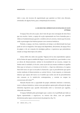 manuela bacelar |331
todo o caso, são recursos de argumentação que apontam ao leitor uma direcção,
orientando, de alguma forma, para a interpretação da narrativa.
2.2. RECURSOS PARA A REPRESENTAÇÃO DO ESPAÇO REAL DE ACÇÃO
a) O Espaço
O espaço físico de uma acção, não é mais do que uma concepção do meio físico
que nos envolve. Assim, o espaço de acção representado nos livros ilustrados para a
infância é fundamental para garantir a existência de um universo, mesmo que ficcional,
onde as personagens das histórias possam viver aventuras fantàsticas.
Portanto, o espaço, nos livros, materializa um tempo e um determinado local que
pode ser real ou imaginário. Este espaço está dependente, obviamente, do espaço físico
da página e de um conjunto de estratégias gráficas e expressivas que pretendemos
estudar ao longo deste tópico de análise.
Armas (2003) diz sobre esta questão “Algunas de las màs sorprendentes rupturas
de los límites de espacio establecido llegan a rozar lo metaficticio, pues tienden a crear
un efecto de distanciamiento: señalan la ficcionalidad de sus recursos, rompen los
límites entre la realidad y la ficción, como ocurre de una manera evidente en aquellos
libros que se incluyen a sí mismos en la ficción [...] Aquí nos referiremos a la ruptura
literal del marco en que se encuadra la ilustración y que es procedimiento que quiere
revelar mediante el distanciamiento su carácter ficticio. A este respecto, es interesante
observar que ruptura del marco es el nombre que recibe uno de los procedimientos
màs comunes en la metaficción contemporánea, y consiste en romper las
convenciones del relato”507
.
Manuela Bacelar tem a capacidade de propor ambientes interiores e exteriores,
rurais e urbanos fantásticos, muitas vezes perceptíveis apenas pela utilização de alguns
elementos figurativos que, quando relacionados entre si, funcionam por sugestão,
induzindo uma leitura.
O espaço habitado pelas personagens que a autora cria é partilhado por todas as
figuras representadas e organiza-se, na maioria das obras, com um aparente
desinteresse pelas regras convencionais da perspectiva (fig. 55).
507 (ARMAS, 2003, p. 178).
f
ig.
 