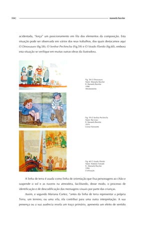 334| manuela bacelar
acidentada, “força” um posicionamento em fila dos elementos da composição. Esta
situação pode ser observada em vários dos seus trabalhos, dos quais destacamos aqui
O Dinossauro (fig.58); O Senhor Pechincha (Fig.59) e O Veado Florido (fig.60), embora
esta situação se verifique em muitas outras obras da ilustradora.
Fig. 58 O Dinossauro
Autor: Manuela Bacelar
Il. Manuela Bacelar
1990
Afrontamento
Fig. 59 O Senhor Pechincha
Autor: Ilse Losa
Il. Manuela Bacelar
1979
Livros Horizonte
Fig. 60 O Veado Florido
Autor: António Torrado
Il.: Manuela Bacelar
1994
Civilização
A linha de terra é usada como linha de orientação que fixa personagens ao chão e
suspende o sol e as nuvens na atmosfera, facilitando, desse modo, o processo de
identificação e de descodificação das mensagens visuais por parte das crianças.
Assim, e segundo Mariana Cortez, “antes da linha de terra representar a própria
Terra, um terreno, ou uma vila, ela contribui para uma outra interpretação. A sua
presença ou a sua ausência revela um traço primário, apresenta um efeito de sentido
 