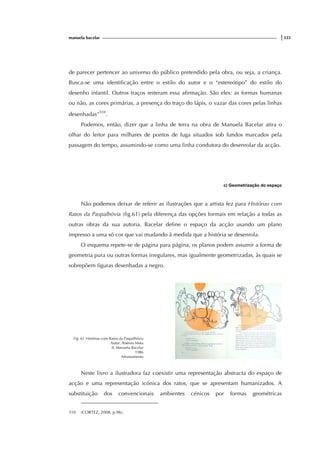 manuela bacelar |335
de parecer pertencer ao universo do público pretendido pela obra, ou seja, a criança.
Busca-se uma identificação entre o estilo do autor e o “estereótipo” do estilo do
desenho infantil. Outros traços reiteram essa afirmação. São eles: as formas humanas
ou não, as cores primárias, a presença do traço do lápis, o vazar das cores pelas linhas
desenhadas”510
.
Podemos, então, dizer que a linha de terra na obra de Manuela Bacelar atira o
olhar do leitor para milhares de pontos de fuga situados sob fundos marcados pela
passagem do tempo, assumindo-se como uma linha condutora do desenrolar da acção.
c) Geometrização do espaço
Não podemos deixar de referir as ilustrações que a artista fez para Histórias com
Ratos da Paspalhóvia (fig.61) pela diferença das opções formais em relação a todas as
outras obras da sua autoria. Bacelar define o espaço da acção usando um plano
impresso a uma só cor que vai mudando à medida que a história se desenrola.
O esquema repete-se de página para página, os planos podem assumir a forma de
geometria pura ou outras formas irregulares, mas igualmente geometrizadas, às quais se
sobrepõem figuras desenhadas a negro.
Fig. 61 Histórias com Ratos da Paspalhóvia
Autor: Arsénio Mota
Il. Manuela Bacelar
1986
Afrontamento
Neste livro a ilustradora faz coexistir uma representação abstracta do espaço de
acção e uma representação icónica dos ratos, que se apresentam humanizados. A
substituição dos convencionais ambientes cénicos por formas geométricas
510 (CORTEZ, 2008, p.96).
 