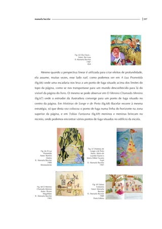 manuela bacelar |337
Fig. 65 Ora Ouve...
Autor: Ilse Losa
Il. Manuela Bacelar
1987
ASA
Mesmo quando a perspectiva linear é utilizada para criar efeitos de profundidade,
ela assume, muitas vezes, esse lado naif, como podemos ver em A Lua Prometida
(fig.66) onde uma escadaria nos leva a um ponto de fuga situado acima dos limites do
topo da página, como se nos transportasse para um mundo desconhecido para lá do
visível da página do livro. O mesmo se pode observar em O Menino Chamado Menino
(fig.67) onde o estirador da ilustradora converge para um ponto de fuga situado no
centro da página. Em Histórias de Longe e de Perto (fig.68) Bacelar recorre à mesma
estratégia, só que desta vez colocou o ponto de fuga numa linha do horizonte na zona
superior da página, e em Tobias Fantasma (fig.69) meninos e meninas brincam no
recreio, onde podemos encontrar vários pontos de fuga situados no edifício da escola.
Fig. 66 A Lua
Prometida
Autor: Ramiro
Osório
Il.: Manuela Bacelar
1984
Afrontamento
Fig. 67 Histórias de
Longe e de Perto
Autor:, Maria de
Lourdes Soares e
Maria Odete Tavares
Tojal
Il.: Manuela Bacelar
1997
Fig. 68 O Menino
Chamado Menino
Autor: Álvaro
Magalhães
Il.: Manuela Bacelar
1983
Fig. 69 Tobias
Fantasma
Autor: Manuela
Bacelar
Il.: Manuela Bacelar
1989
Porto Editora
 