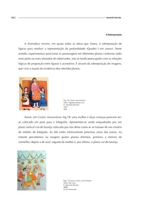 342| manuela bacelar
f) Sobreposição
A ilustradora recorre, em quase todas as obras que ilustra, à sobreposição de
figuras para resolver a representação da profundidade (Quadro I em anexo). Neste
sentido, experimentou posicionar as personagens em diferentes planos conforme estão
mais perto ou mais afastados do observador, não se tendo preocupado com as relações
lógicas de proporção entre figuras e acessórios. É através da sobreposição de imagens,
que criar a noção da existência dos referidos planos.
Fig. 78 Contos Amarantinos
Autor: Agostina Bessa Luís
Il.: Manuela Bacelar
1987
ASA
Assim, em Contos Amarantinos (fig.78) uma mulher e duas crianças parecem ter-
se colocado em pose para a fotografia. Apresentam-se ainda enquadradas por um
plano vertical cor-de-laranja colocado por tràs delas como se se tratasse de um cenário
de estúdio de fotógrafo. As três estão relativamente próximas umas das outras, no
entanto percebemos na imagem quatro planos distintos: primeiro a menina de
vermelho, depois a de azul, seguida da mulher e, por último, o plano cor-de-laranja.
Figs. 79 Faísca Conta a Sua História
Autor: Ilse Losa
Il. Manuela Bacelar
1979
Livros Horizonte
 