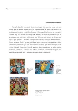 344| manuela bacelar
g) Pormenorização do desenho
Manuela Bacelar recorrendo à pormenorização do desenho, criou mais um
código que lhe permite sugerir, por vezes, a profundidade do nosso campo visual. Tal
verifica-se, pelo menos, em 10 das obras por si ilustradas. Referimo-nos por exemplo a
Ana-Ana (fig. 82), onde existe uma grande diferença no nível de pormenorização da
personagem que está mais próximo de nós. Referimo-nos também a O Pais Azul
(fig.83) que apresenta a multidão ao longe como uma leve anotação dos seus rostos; a
Tobias Fantasma (fig.84), em que as crianças que se encontram mais afastadas exibem
uma menor pormenorização quer dos seus rostos e corpos, quer das suas roupas; a Um
Artista Chamado Duque (fig.85), onde podemos observar os artistas no palco vestidos
com fatos fantàsticos e coloridos e o público, ao fundo, parcialmente apagado pela
escuridão propositada para a realização do espectáculo, entre outros.
Fig.82 Ana-Ana
Autor: Ilse Losa
Il.: Manuela
Bacelar
1986
ASA
Fig.83 O
Pais Azul
Autor:
Teresa Balté
Il.: Manuela
Bacelar
1990
Porto Editora
Fig.84 Um Artista Chamado Duque
Autor: Ilse Losa
Il.: Manuela Bacelar
1979
Livros Horizonte
 