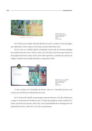 346| manuela bacelar
Fig.86 O Dinossauro
Autor: Manuela Bacelar
Il. Manuela Bacelar
1990
Afrontamento
Em O Dinossauro (fig.86), Manuela Bacelar escurece e arrefece os tons da página
que representa a noite e aquece os tons que usa para representar o dia.
Em Era uma vez a Bublina (fig.87) a ilustradora recorre não só à mesma estratégia
do arrefecimento das cores e utiliza, ainda, uma cercadura azul escuro que envolve as
duas páginas do nosso campo visual, assim como aproveita o cortante para colocar um
relógio e estrelas numa atitude pleonàstica, reforçando a ideia.
Fig.87 Era uma vez a Bublina
Autor: Manuela Bacelar
Il. Manuela Bacelar
1996
Desabrochar
A noite acontece nas ilustrações de Bacelar como se a ilustradora puxasse uma
cortina com um filtro de arrefecimento das cores.
Em A Sereiazinha (fig.88) as personagens parecem absorver a luz das estrelas para
a seguir se iluminarem em fundos escuros. O corpo das pequenas sereias irradiam luz,
talvez se trate do seu encanto, talvez seja a única possibilidade de as distinguirmos nas
profundezas do mar, onde nem o sol, nem a lua penetram.
 