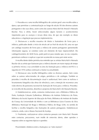 xxviii| metodologia
1- Procedeu-se a uma recolha bibliográfica de carácter geral: uma recolha sobre a
época, que permitisse a contextualização ao longo do século XX dos diversos autores
portugueses e das suas obras, assim como das autoras Maria Keil do Amaral e Manuela
Bacelar. Para o efeito, foram seleccionados alguns factores e acontecimentos
importantes para os avanços e recuos desta área, de que são exemplo os ideais
educativos e a legislação que procura implementá-los.
2- Efectuou-se a recolha exaustiva de títulos e ilustradores de livros para a
infância, publicados desde o início do século até ao final do século XX, uma vez que
um catálogo exaustivo de livros para a infância de autores portugueses apresentando
informações seguras, se constitui como um elemento de base imprescindível. Do
catálogo/inventário de 4658 livros, pode partir-se para estudos que, no seu conjunto,
permitiram conhecer e explicar o que tem acontecido no nosso país neste sector.
A recolha destes dados permitiu-nos entender que as artistas Maria Keil e Manuela
Bacelar são as artista que ilustraram para a infância durante um maior espaço de tempo
(a primeira iniciou a sua actividade na área da ilustração para a infância em1953 e a
segunda em 1976 (ambas continuam a ilustrar na actualidade).
3- Efectuou-se uma recolha bibliográfica sobre os diversos autores, bem como
sobre as autoras seleccionadas: de artigos, periódicos e de catálogos. Também se
procedeu à recolha de documentação visual e audiovisual, bem como se realizou o
levantamento fotográfico das obras de relevância, com a intenção de reconstruir uma
visão efectiva do panorama nacional da ilustração de livros para a infância. Procedeu-
se à recolha de documentos, desenhos e projectos de Maria Keil e de Manuela Bacelar.
4- Estabeleceram-se, ainda, contactos institucionais com a Biblioteca Pública do
Porto, Fundação Calouste Gulbenkian, Biblioteca do Instituto Politécnico do Porto,
Biblioteca da Escola Superior de Educação do Porto, Biblioteca do Instituto de Estudos
da Criança da Universidade do Minho e com as Bibliotecas Lúcio Craveiro da Silva
(Biblioteca Municipal de Braga) e Biblioteca Pública de Braga (UM), no sentido de
facilitar a recolha fotográfica das ilustrações de autores portugueses. Estabeleceu-se
contacto, ainda, com o Museu Nacional do Azulejo.
5- Finalmente, realizaram-se vários contactos pessoais com Maria Keil. Durante
estes contactos, procuramos, num molde de entrevista aberta, obter opiniões e
respostas sobre os seguintes tópicos e questões:
Proximidade e distância entre a ilustração e as “artes maiores”.
 
