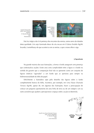 manuela bacelar |347
Fig.88 A Sereiazinha
Autor: Hans Christian
Andersen
Il. Manuela Bacelar
1995
Afrontamento
Fig.89 O Reino
Perdido
Autor: Álvaro
Magalhães
Il. Manuela
Bacelar
1986
ASA
Esta luz mágica não é só pertença dos encantos das sereias, outros seres são dotados
desta qualidade. Um anjo iluminado desce do céu escuro em O Reino Perdido (fig.89)
levando, à semelhança do que acontecia com as sereias, a que o nosso olhar o siga.
i) Figura/fundo
Na grande maioria das suas ilustrações, a forma e fundo asseguram uma presença
que contextualiza acções. Existe uma certa cumplicidade entre a figura e o fundo no
sentido de garantir que a composição final não se apresente como um conjunto de
figuras estáticas “agarradas” a um fundo que as aprisiona para sempre na
bidimensionalidade da folha de papel.
Dificilmente a ilustradora opta pelo desenho das figuras sobre o fundo
completamente branco da folha. Acontece, por exemplo, em Uma Flauta Chamada
Ternura (fig.90), apesar de, em algumas das ilustrações, haver a preocupação de
colocar um pequeno apontamento de uma linha de terra ou de um rodapé e um ou
outro acessório que ajudam a percepcionar o espaço onde a acção se desenrola.
Fig.90 Uma Flauta Chamada Ternura
Autor: Álvaro Magalhães
Il. Manuela Bacelar
1983
Livros Horizonte
f
ig.
 