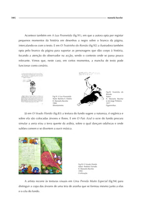 348| manuela bacelar
Acontece também em A Lua Prometida (fig.91), em que a autora opta por registar
pequenos momentos da história em desenhos a negro sobre o branco da página,
intercalando-os com o texto. E em O Teatrinho do Romão (fig.92) a ilustradora também
opta pelo branco da página para suportar as personagens que dão corpo à história,
focando a atenção do observador na acção, sendo o contexto onde se passa pouco
relevante. Vimos que, neste caso, em certos momentos, a mancha de texto pode
funcionar como cenário.
Fig.91 A Lua Prometida
Autor: Ramiro S. Osório
Il. Manuela Bacelar
1984
Afrontamento
Fig.92 Teatrinho do
Romão
Autor:
Il. Manuela Bacelar
(e de Jorge Pinheiro
1977
Figueirinhas
Já em O Veado Florido (fig.83) a textura do fundo sugere a natureza, é orgânica e
sobre ela são colocadas árvores e flores. E em O País Azul o ocre do fundo procura
simular a areia e/ou a terra quente da arábia, sobre o qual dançam odaliscas e onde
sultões comem e se divertem a ouvir música.
Fig.93 O Veado Florido
Autor: António Torrado
Il. Manuela Bacelar
1994
Civilização
A artista recorre às texturas visuais em Uma Prenda Muito Especial (fig.94) para
distinguir a copa das árvores de uma teia de aranha que se formou mesmo junto a elas
e o céu do fundo.
i
g.
 