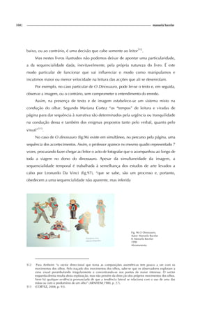 350| manuela bacelar
baixo, ou ao contrário, é uma decisão que cabe somente ao leitor512
.
Mas nestes livros ilustrados não podemos deixar de apontar uma particularidade,
a da sequencialidade dada, inevitavelmente, pela própria natureza do livro. É este
modo particular de funcionar que vai influenciar o modo como manipulamos e
incutimos maior ou menor velocidade na leitura das acções que ali se desenrolam.
Por exemplo, no caso particular de O Dinossauro, pode ler-se o texto e, em seguida,
observar a imagem, ou o contrário, sem comprometer o entendimento do enredo.
Assim, na presença de texto e de imagem estabelece-se um sistema misto na
condução do olhar. Segundo Mariana Cortez “os “tempos” de leitura e viradas de
página para dar sequência à narrativa são determinados pela urgência ou tranquilidade
na condução dessa e também dos enigmas propostos tanto pelo verbal, quanto pelo
visual”513
.
No caso de O dinossauro (fig.96) existe em simultâneo, no percurso pela página, uma
sequência dos acontecimentos. Assim, o professor aparece no mesmo quadro representado 7
vezes, procurando fazer chegar ao leitor o acto de fotografar que o acompanhou ao longo de
toda a viagem no dorso do dinossauro. Apesar da simultaneidade da imagem, a
sequencialidade temporal é trabalhada à semelhança dos estudos de arte levados a
cabo por Leonardo Da Vinci (fig.97), “que se sabe, são um processo e, portanto,
obedecem a uma sequencialidade não aparente, mas inferida
Fig. 96 O Dinossauro,
Autor: Manuela Bacelar
Il: Manuela Bacelar
1990
Afrontamento
512 Para Arnheim “o vector direccional que torna as composições assimétricas tem pouco a ver com os
movimentos dos olhos. Pelo traçado dos movimentos dos olhos, sabe-se que os observadores exploram a
cena visual perambulando irregularmente e concentrando-se nos pontos de maior interesse. O vector
esquerda-direita resulta desta exploração, mas não provém da direcção dos próprios movimentos dos olhos.
Nem há qualquer evidência pronunciada de que a tendência lateral se relaciona com o uso de uma das
mãos ou com o predomínio de um olho” (ARNHEIM,1980, p. 27).
513 (CORTEZ, 2008, p. 93).
 