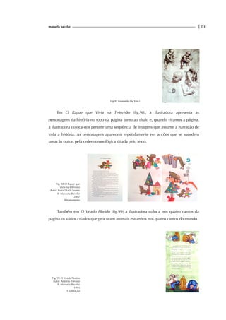 manuela bacelar |351
Fig.97 Leonardo Da Vinci
Em O Rapaz que Vivia na Televisão (fig.98), a ilustradora apresenta as
personagens da história no topo da página junto ao título e, quando viramos a página,
a ilustradora coloca-nos perante uma sequência de imagens que assume a narração de
toda a história. As personagens aparecem repetidamente em acções que se sucedem
umas às outras pela ordem cronológica ditada pelo texto.
Fig. 98 O Rapaz que
vivia na televisão
Autor: Luísa Ducla Soares
Il: Manuela Bacelar
2002
Afrontamento
Também em O Veado Florido (fig.99) a ilustradora coloca nos quatro cantos da
página os vários criados que procuram animais estranhos nos quatro cantos do mundo.
Fig. 99 O Veado Florido
Autor: António Torrado
Il: Manuela Bacelar
1994
Civilização
 