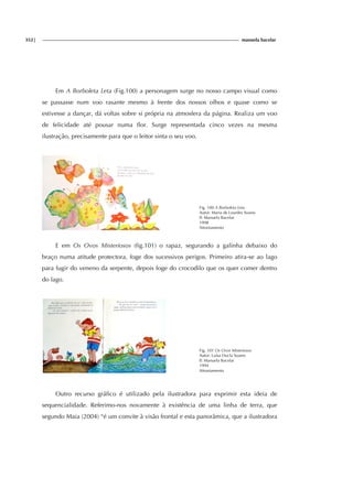 352| manuela bacelar
Em A Borboleta Leta (Fig.100) a personagem surge no nosso campo visual como
se passasse num voo rasante mesmo à frente dos nossos olhos e quase como se
estivesse a dançar, dá voltas sobre si própria na atmosfera da página. Realiza um voo
de felicidade até pousar numa flor. Surge representada cinco vezes na mesma
ilustração, precisamente para que o leitor sinta o seu voo.
Fig. 100 A Borboleta Leta
Autor: Maria de Lourdes Soares
Il: Manuela Bacelar
1998
Afrontamento
E em Os Ovos Misteriosos (fig.101) o rapaz, segurando a galinha debaixo do
braço numa atitude protectora, foge dos sucessivos perigos. Primeiro atira-se ao lago
para fugir do veneno da serpente, depois foge do crocodilo que os quer comer dentro
do lago.
Fig. 101 Os Ovos Misteriosos
Autor: Luísa Ducla Soares
Il: Manuela Bacelar
1994
Afrontamento
Outro recurso gráfico é utilizado pela ilustradora para exprimir esta ideia de
sequencialidade. Referimo-nos novamente à existência de uma linha de terra, que
segundo Maia (2004) “é um convite à visão frontal e esta panorâmica, que a ilustradora
 