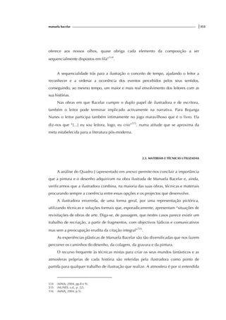 manuela bacelar |353
oferece aos nossos olhos, quase obriga cada elemento da composição a ser
sequencialmente dispostos em fila”514
.
A sequencialidade tràs para a ilustração o conceito de tempo, ajudando o leitor a
reconhecer e a ordenar a ocorrência dos eventos percebidos pelos seus sentidos,
conseguindo, ao mesmo tempo, um maior e mais real envolvimento dos leitores com as
sua histórias.
Nas obras em que Bacelar cumpre o duplo papel de ilustradora e de escritora,
também o leitor pode terminar implicado activamente na narrativa. Para Bojunga
Nunes o leitor participa também intimamente no jogo maravilhoso que é o livro. Ela
diz-nos que “[...] eu sou leitora, logo, eu crio”515
, numa atitude que se aproxima da
meta estabelecida para a literatura pós-moderna.
2.3. MATERIAIS E TÉCNICAS UTILIZADAS
A análise do Quadro J (apresentado em anexo) permite-nos concluir a importância
que a pintura e o desenho adquiriram na obra ilustrada de Manuela Bacelar e, ainda,
verificarmos que a ilustradora combina, na maioria das suas obras, técnicas e materiais
procurando sempre a coerência entre essas opções e os projectos que desenvolve.
A ilustradora envereda, de uma forma geral, por uma representação pictórica,
utilizando técnicas e soluções formais que, esporadicamente, apresentam “situações de
revisitações de obras de arte. Diga-se, de passagem, que nestes casos parece existir um
trabalho de recriação, a partir de fragmentos, com objectivos lúdicos e comunicativos
mas sem a preocupação erudita da citação integral”516
.
As experiências plàsticas de Manuela Bacelar são tão diversificadas que nos fazem
percorrer os caminhos do desenho, da colagem, da gravura e da pintura.
O recurso frequente às técnicas mistas para criar os seus mundos fantàsticos e as
atmosferas próprias de cada história são referidas pela ilustradora como ponto de
partida para qualquer trabalho de ilustração que realize. A atmosfera é por si entendida
514 (MAIA; 2004, pp.8 e 9).
515 (NUNES, s.d., p. 22).
516 (MAIA, 2004, p.5).
 