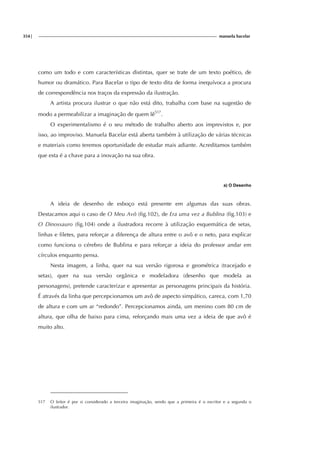 354| manuela bacelar
como um todo e com características distintas, quer se trate de um texto poético, de
humor ou dramático. Para Bacelar o tipo de texto dita de forma inequívoca a procura
de correspondência nos traços da expressão da ilustração.
A artista procura ilustrar o que não está dito, trabalha com base na sugestão de
modo a permeabilizar a imaginação de quem lê517
.
O experimentalismo é o seu método de trabalho aberto aos imprevistos e, por
isso, ao improviso. Manuela Bacelar está aberta também à utilização de várias técnicas
e materiais como teremos oportunidade de estudar mais adiante. Acreditamos também
que esta é a chave para a inovação na sua obra.
a) O Desenho
A ideia de desenho de esboço está presente em algumas das suas obras.
Destacamos aqui o caso de O Meu Avô (fig.102), de Era uma vez a Bublina (fig.103) e
O Dinossauro (fig.104) onde a ilustradora recorre à utilização esquemática de setas,
linhas e filetes, para reforçar a diferença de altura entre o avô e o neto, para explicar
como funciona o cérebro de Bublina e para reforçar a ideia do professor andar em
círculos enquanto pensa.
Nesta imagem, a linha, quer na sua versão rigorosa e geométrica (tracejado e
setas), quer na sua versão orgânica e modeladora (desenho que modela as
personagens), pretende caracterizar e apresentar as personagens principais da história.
É através da linha que percepcionamos um avô de aspecto simpático, careca, com 1,70
de altura e com um ar “redondo”. Percepcionamos ainda, um menino com 80 cm de
altura, que olha de baixo para cima, reforçando mais uma vez a ideia de que avô é
muito alto.
517 O leitor é por si considerado a terceira imaginação, sendo que a primeira é o escritor e a segunda o
ilustrador.
 