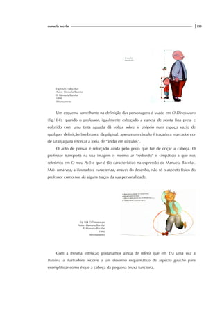 manuela bacelar |355
Fig.102 O Meu Avô
Autor: Manuela Bacelar
Il. Manuela Bacelar
1990
Afrontamento
Um esquema semelhante na definição das personagens é usado em O Dinossauro
(fig.104), quando o professor, igualmente esboçado a caneta de ponta fina preta e
colorido com uma tinta aguada dá voltas sobre si próprio num espaço vazio de
qualquer definição [no branco da página], apenas um circulo é traçado a marcador cor
de laranja para reforçar a ideia de “andar em círculos”.
O acto de pensar é reforçado ainda pelo gesto que faz de coçar a cabeça. O
professor transporta na sua imagem o mesmo ar “redondo” e simpático a que nos
referimos em O meu Avô e que é tão característico na expressão de Manuela Bacelar.
Mais uma vez, a ilustradora caracteriza, através do desenho, não só o aspecto físico do
professor como nos dá alguns traços da sua personalidade.
Fig.104 O Dinossauro
Autor: Manuela Bacelar
Il. Manuela Bacelar
1990
Afrontamento
Com a mesma intenção gostaríamos ainda de referir que em Era uma vez a
Bublina a ilustradora recorre a um desenho esquemático de aspecto gauche para
exemplificar como é que a cabeça da pequena bruxa funciona.
 