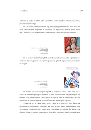 manuela bacelar |357
lumínicos e ajudar a definir tanto volumetrias, como questões relacionadas com a
profundidade de campo.
Em Um Artista Chamado Duque (fig.109) alguns pormenores do rosto do actor,
assim como os pelos do peito e as suas unhas são registados a lápis de grafite, sendo
que a ilustradora não dispensa a tinta para as vestes e para as cortinas do cenário.
Fig.109 Um Artista Chamado Duque
Autor: Ilse losa
Il. Manuela Bacelar
1979
Livros Horizonte
Em O Senhor Pechincha (fig.110) a artista executa um desenho espontâneo de
contorno. A cor surge com um aspecto aguarelado aplicada a pincel apenas em partes
da imagem.
Fig.110 O Senhor Pechincha
Autor: Ilse Losa
Il. Manuela Bacelar
1979
Livros Horizonte
Em História das Cinco Vogais (fig.111) a ilustradora utiliza, mais uma vez, a
caneta de ponta fina preta para desenhar as letras e os contornos das personagens. No
entanto, o seu preenchimento é feito através de lápis de cor e de tinta da china no caso
das letras e de lápis de cor e de guache no caso das personagens (fig.112).
O lápis de cor é, neste caso, usado como se a ilustradora não dominasse
plenamente o instrumento, colorindo, por isso, de uma forma aparentemente naif.
Movimentos desajeitados não preenchem a totalidade do interior das letras e de
algumas figuras. A pressão imprimida ao lápis deixa marcas no papel colocando a nu
 