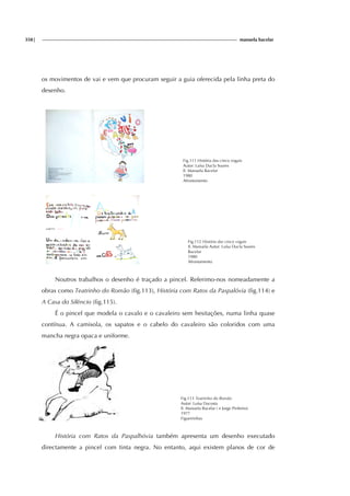 358| manuela bacelar
os movimentos de vai e vem que procuram seguir a guia oferecida pela linha preta do
desenho.
Fig.111 História das cinco vogais
Autor: Luísa Ducla Soares
Il. Manuela Bacelar
1980
Afrontamento
Fig.112 História das cinco vogais
Il. Manuela Autor: Luísa Ducla Soares
Bacelar
1980
Afrontamento
Noutros trabalhos o desenho é traçado a pincel. Referimo-nos nomeadamente a
obras como Teatrinho do Romão (fig.113), História com Ratos da Paspalóvia (fig.114) e
A Casa do Silêncio (fig.115).
É o pincel que modela o cavalo e o cavaleiro sem hesitações, numa linha quase
contínua. A camisola, os sapatos e o cabelo do cavaleiro são coloridos com uma
mancha negra opaca e uniforme.
Fig.113 Teatrinho do Romão
Autor: Luísa Dacosta
Il. Manuela Bacelar ( e Jorge Pinheiro)
1977
Figueirinhas
História com Ratos da Paspalhóvia também apresenta um desenho executado
directamente a pincel com tinta negra. No entanto, aqui existem planos de cor de
 