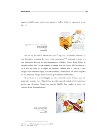 manuela bacelar |359
aspecto serigráfico que, como vimos, ajudam a melhor definir os espaços da acção
(fig.114).
Fig.114 Histórias com Ratos da Paspalhóvia
Autor: Arsénio Mota
Il. Manuela Bacelar
1986
Afrontamento
Em A Casa do Silêncio editado em 2000518
(fig.115) a ilustradora “constrói” “a
casa da música, a morada das vozes e dos instrumentos”519
, utilizando o pincel e a
tinta preta para desenhar as suas personagens e objectos. Dentro dessas linhas, as
imagens ganham vida e corpo próprios através de manchas de cor. Não sabemos se a
cor é aplicada antes ou se depois do desenho, sabemos que o facto de a tinta
ultrapassar os contornos negros, bastante afirmados, vem quebrar um pouco a rigidez
por elas imposta e reforçar a sua insistente aparente forma naif de fazer.
O animismo e a personificação são uma constante nestas histórias que nos
apresentam objectos com vida própria e que são responsáveis pela enorme dimensão
afectiva que alcançam. Vemos isso quando Matilde Rosa Araújo se refere, por
exemplo, à sua “bengala fininha”.
Fig.115 A Casa do Silêncio
Autor: Luísa Ducla Soares
Il. Manuela Bacelar
2000
Afrontamento
518 Livro e 2 CD editados pela Afrontamento em 2000.
519 (GOMES, 2005, p.17).
 