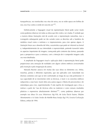 manuela bacelar |361
transparências, ora translucidez nos véus de noiva, ora se exibe opaco em brilhos de
ovo, ora é luz contra o verde em voos de ave”520
.
Estilisticamente a linguagem visual da representação literal pode variar muito
como podemos observar em todas as obras que têm vindo a ser citadas. É verdade que
a maioria destas ilustrações está de acordo com a representação naturalista, mas a
iconografia subsequente pode ser tão variada como as descritas sob a bandeira da
metáfora visual como o realismo e o impressionismo, para citar apenas alguns. A
ilustração linear usa o desenho de linha, característica que pode ser informal ou formal
e, independentemente da sua intensidade e expressividade, pretende transmitir todos
os aspectos importantes da imagem, começando pelo contorno das formas, passando
para a perspectiva e para a estrutura, com a intenção de ir compondo imagens cada
vez mais detalhadas.
A amplitude da linguagem visual e aplicação dada à representação literal pode
proporcionar uma sensação de realidade com alguns valores estéticos acrescentados
pela invenção e pela imaginação da autora.
Manuela Bacelar associa em muitas das suas obras os elementos cor, linhas,
manchas, pontos e diferentes expressões, que são aplicados com maturidade nos
diversos contextos com que se tem confrontado ao longo da sua vida profissional. A
sua capacidade de se movimentar entre as técnicas, o fazer e os conceitos estéticos
subjacentes a esse fazer, fazem dela uma autora segura e liberta de preconceitos e de
estereótipos para criar, experimentando. É este espírito de investigação que a leva a
realizar a partir do “uso de técnicas afins ou materiais e cores comuns resultados
plàsticos e expressivos absolutamente distintos”521
, como podemos observar por
exemplo nas obras Os ovos Misteriosos (fig.118), de Luísa Ducla Soares, Edições
Afrontamento e As Fadas Verdes de Matilde Rosa Araújo (fig.119), Livraria Civilização
Editora, ambas de 1994.
520 (MAIA, 2004, pp. 6 e 7).
521 (MAIA, 2004, p. 6).
 
