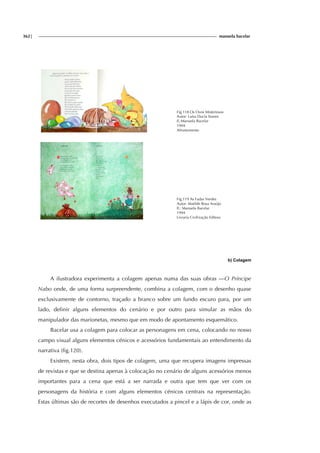 362| manuela bacelar
Fig.118 Os Ovos Misteriosos
Autor: Luísa Ducla Soares
Il.:Manuela Bacelar
1994
Afrontamento
Fig.119 As Fadas Verdes
Autor: Matilde Rosa Araújo
Il.: Manuela Bacelar
1994
Livraria Civilização Editora
b) Colagem
A ilustradora experimenta a colagem apenas numa das suas obras —O Príncipe
Nabo onde, de uma forma surpreendente, combina a colagem, com o desenho quase
exclusivamente de contorno, traçado a branco sobre um fundo escuro para, por um
lado, definir alguns elementos do cenário e por outro para simular as mãos do
manipulador das marionetas, mesmo que em modo de apontamento esquemático.
Bacelar usa a colagem para colocar as personagens em cena, colocando no nosso
campo visual alguns elementos cénicos e acessórios fundamentais ao entendimento da
narrativa (fig.120).
Existem, nesta obra, dois tipos de colagem, uma que recupera imagens impressas
de revistas e que se destina apenas à colocação no cenário de alguns acessórios menos
importantes para a cena que está a ser narrada e outra que tem que ver com os
personagens da história e com alguns elementos cénicos centrais na representação.
Estas últimas são de recortes de desenhos executados a pincel e a lápis de cor, onde as
 
